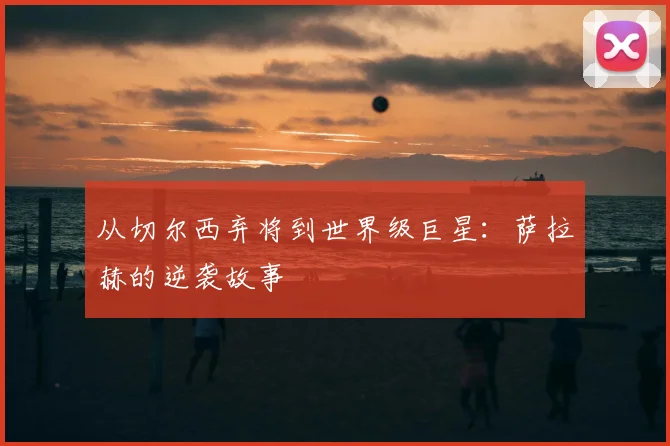 从切尔西弃将到世界级巨星：萨拉赫的逆袭故事