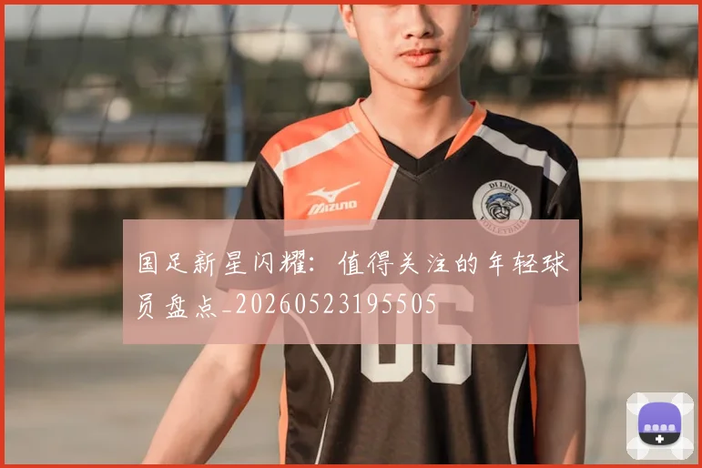 国足新星闪耀：值得关注的年轻球员盘点_20260523195505