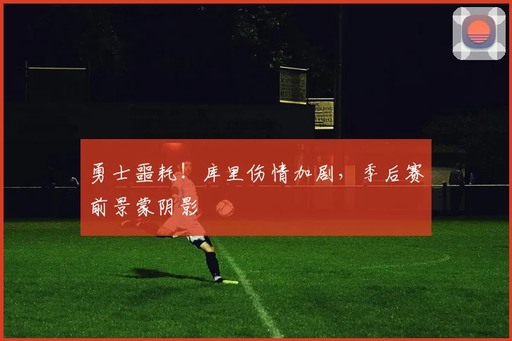 勇士噩耗!库里伤情加剧,季后赛前景蒙阴影