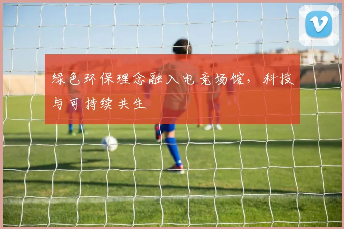 绿色环保理念融入电竞场馆，科技与可持续共生