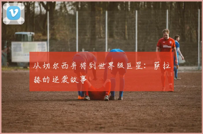 从切尔西弃将到世界级巨星:萨拉赫的逆袭故事