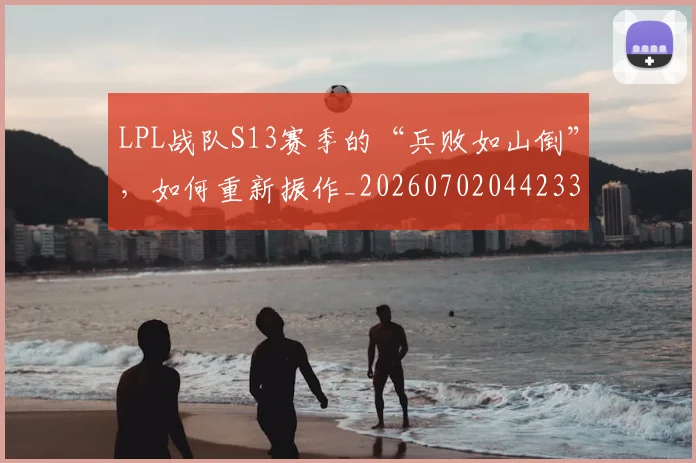 LPL战队S13赛季的“兵败如山倒”,如何重新振作_20260702044233