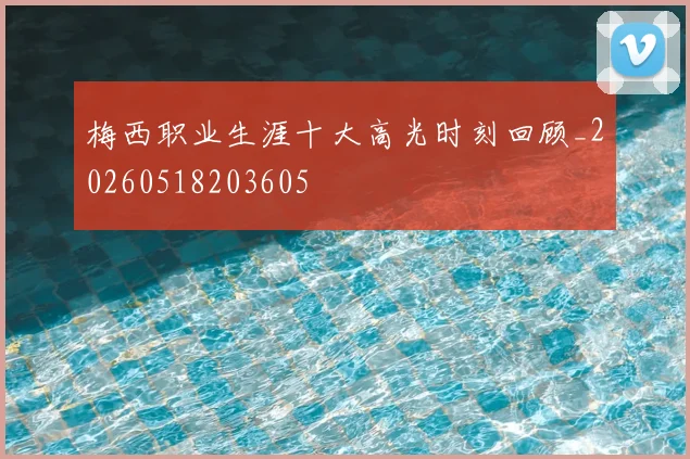 梅西职业生涯十大高光时刻回顾_20260518203605