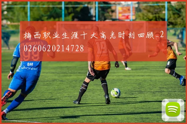梅西职业生涯十大高光时刻回顾_20260620214728