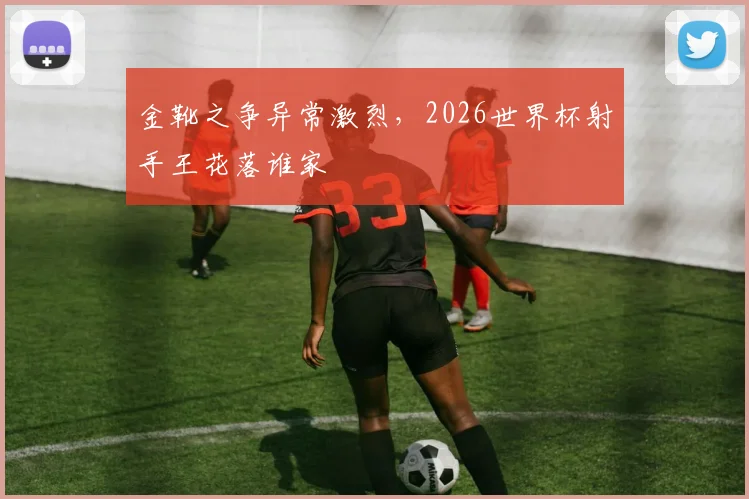 金靴之争异常激烈，2026世界杯射手王花落谁家