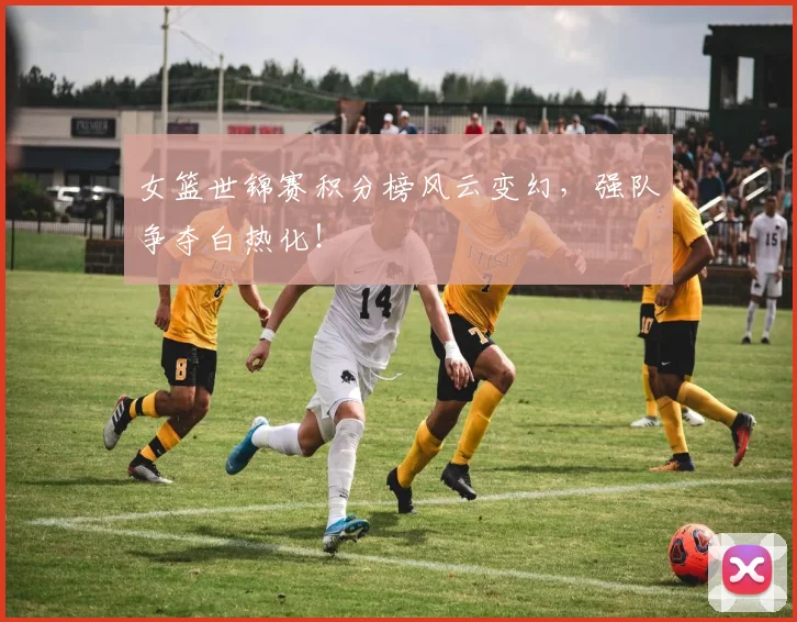 女篮世锦赛积分榜风云变幻，强队争夺白热化！