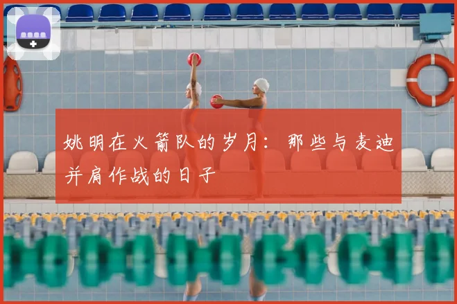 姚明在火箭队的岁月:那些与麦迪并肩作战的日子