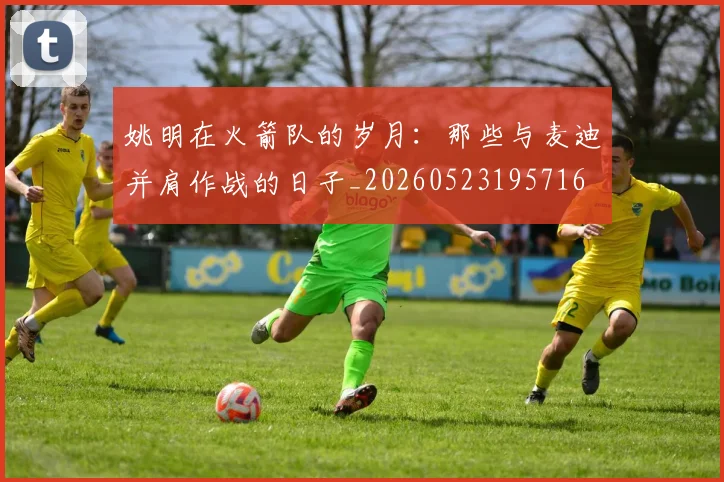 姚明在火箭队的岁月:那些与麦迪并肩作战的日子_20260523195716