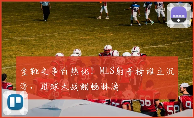 金靴之争白热化！MLS射手榜谁主沉浮，进球大战酣畅淋漓