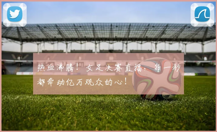 热血沸腾！女足决赛直播，每一秒都牵动亿万观众的心！