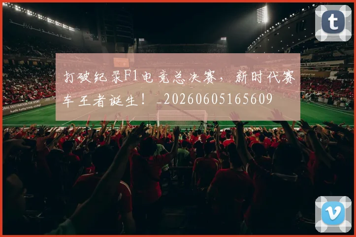 打破纪录F1电竞总决赛，新时代赛车王者诞生！_20260605165609