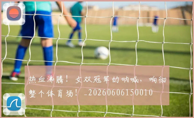 热血沸腾！女双冠军的呐喊，响彻整个体育场！_20260606150010