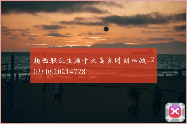 梅西职业生涯十大高光时刻回顾_20260620214728