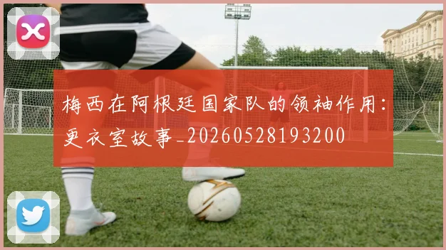 梅西在阿根廷国家队的领袖作用：更衣室故事_20260528193200